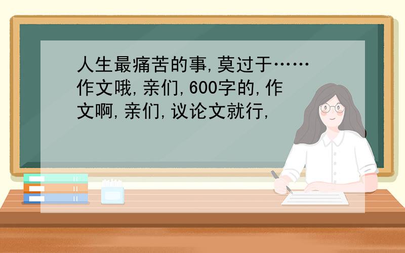 人生最痛苦的事,莫过于…… 作文哦,亲们,600字的,作文啊,亲们,议论文就行,