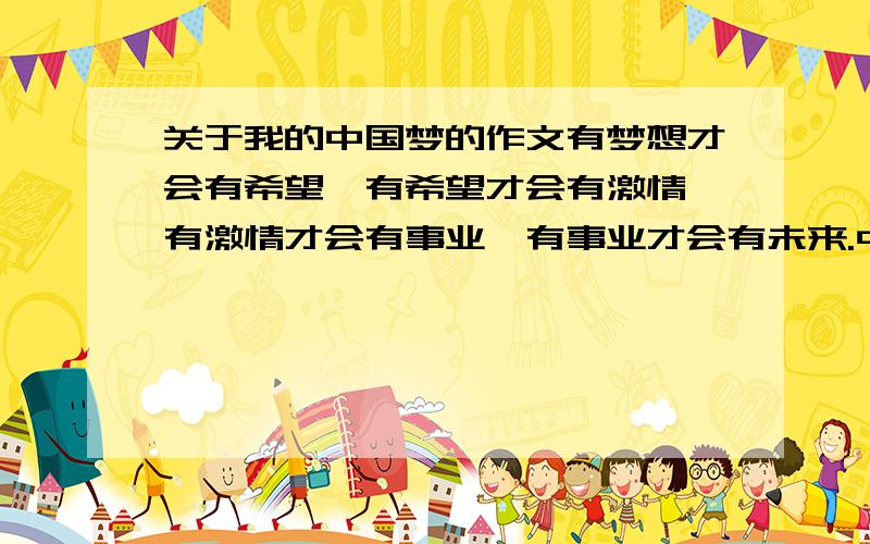 关于我的中国梦的作文有梦想才会有希望,有希望才会有激情,有激情才会有事业,有事业才会有未来.中国梦有大有小,每个人都有理想和追求,都有属于自己的梦想.中华民族是一个命运共同体,