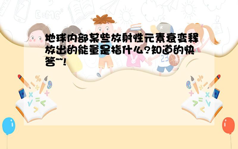 地球内部某些放射性元素衰变释放出的能量是指什么?知道的快答~~!