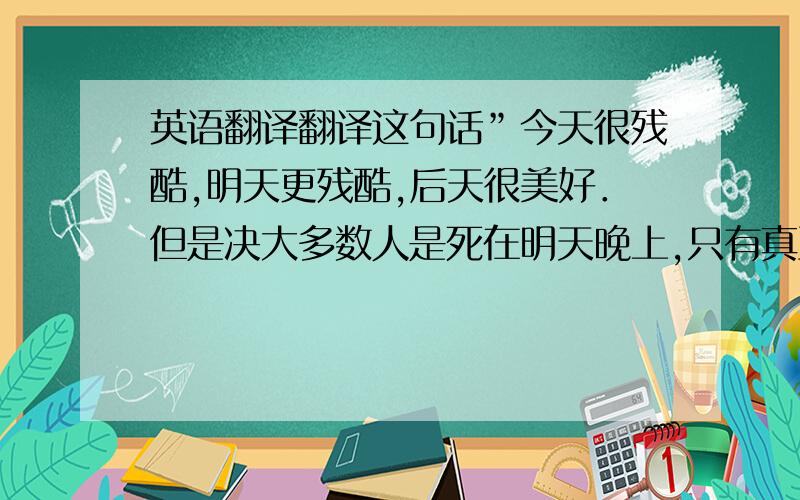 英语翻译翻译这句话”今天很残酷,明天更残酷,后天很美好．但是决大多数人是死在明天晚上,只有真正的英雄才能看到后天冉冉升起的太阳”马云说的＼翻译的顺嘴一些