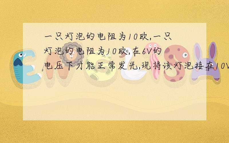 一只灯泡的电阻为10欧,一只灯泡的电阻为10欧,在6V的电压下才能正常发光,现将该灯泡接在10V的恒压电路上,为了使该灯泡能正常发光,可在电路中连接一个适合的电阻R,你认为应该怎样连接该电