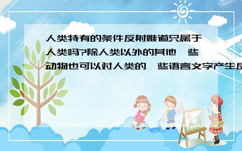 人类特有的条件反射难道只属于人类吗?除人类以外的其他一些动物也可以对人类的一些语言文字产生反应,这是为什么?