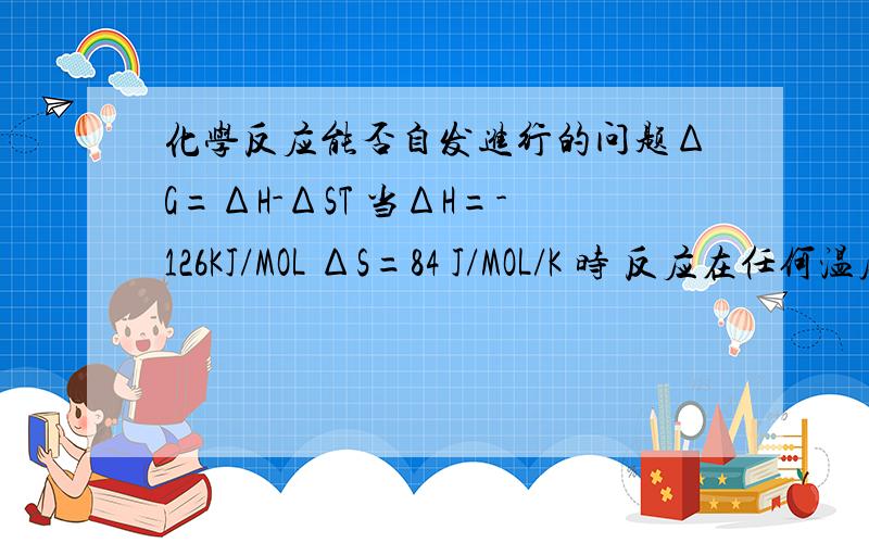 化学反应能否自发进行的问题ΔG=ΔH-ΔST 当ΔH=-126KJ/MOL ΔS=84 J/MOL/K 时 反应在任何温度下都能自发进行 为什么?这里T是不是应该有个范围?不然不可能啊