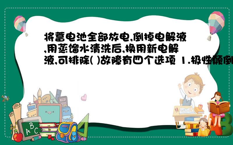 将蓄电池全部放电,倒掉电解液,用蒸馏水清洗后,换用新电解液,可排除( )故障有四个选项 1.极性颠倒 2.自行放电 3.极板短路 4.极桩腐蚀 这是国家题库中的一道题