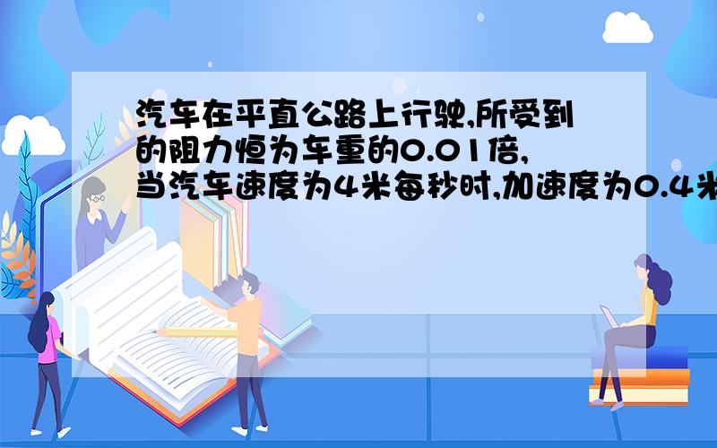 汽车在平直公路上行驶,所受到的阻力恒为车重的0.01倍,当汽车速度为4米每秒时,加速度为0.4米每秒方,若保持此时的功率不变继续行驶,汽车能达到的最大速度为?g=10