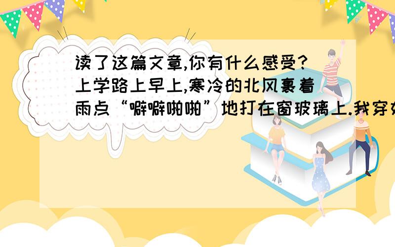 读了这篇文章,你有什么感受?上学路上早上,寒冷的北风裹着雨点“噼噼啪啪”地打在窗玻璃上.我穿好了雨衣正要出门去,爷爷拿过一把雨伞,硬要送我一起去学校.走着走着,一条小河挡住了我