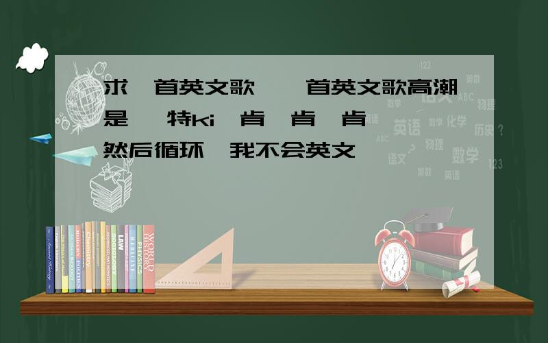 求一首英文歌,一首英文歌高潮是 噶特ki咯肯踹肯踹肯踹,然后循环,我不会英文,