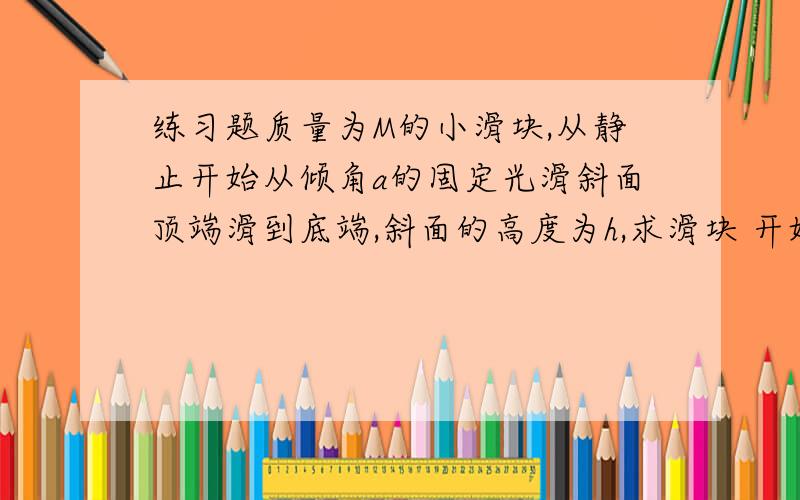 练习题质量为M的小滑块,从静止开始从倾角a的固定光滑斜面顶端滑到底端,斜面的高度为h,求滑块 开始到底端的过程中重力的平均功率求 到底端时重力的瞬时功率