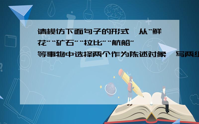 请模仿下面句子的形式,从“鲜花”“矿石”“拉比”“航船”等事物中选择两个作为陈述对象,写两组句子.例句：种子,如果害怕埋没,那它永远不能发芽.