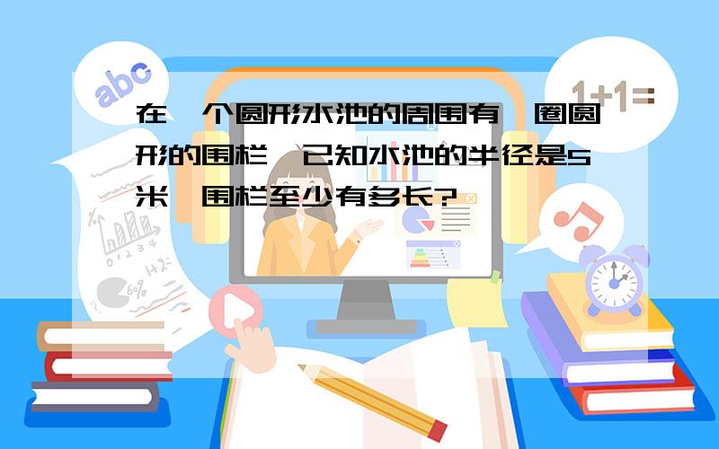 在一个圆形水池的周围有一圈圆形的围栏,已知水池的半径是5米,围栏至少有多长?