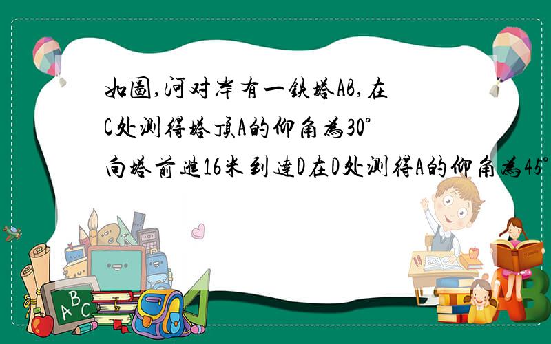 如图,河对岸有一铁塔AB,在C处测得塔顶A的仰角为30°向塔前进16米到达D在D处测得A的仰角为45°,求搭AB的