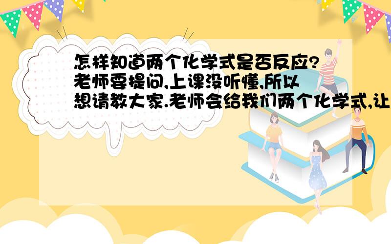 怎样知道两个化学式是否反应?老师要提问,上课没听懂,所以想请教大家.老师会给我们两个化学式,让你辨别是否反应,要说出理由.（我们刚学到酸碱盐那课）那反应的条件有哪些,请注意是化