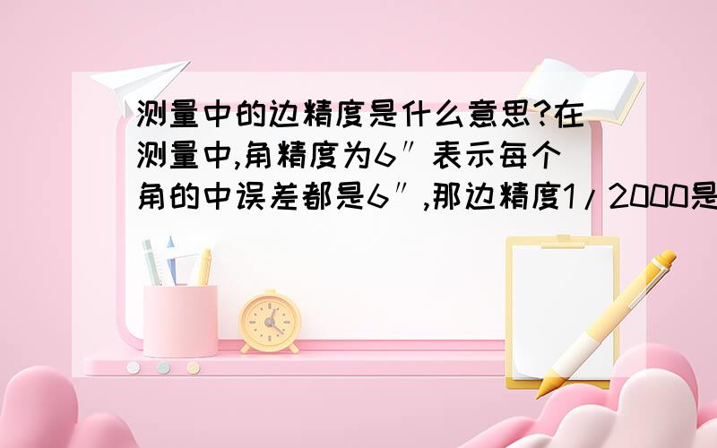 测量中的边精度是什么意思?在测量中,角精度为6″表示每个角的中误差都是6″,那边精度1/2000是什么意思?