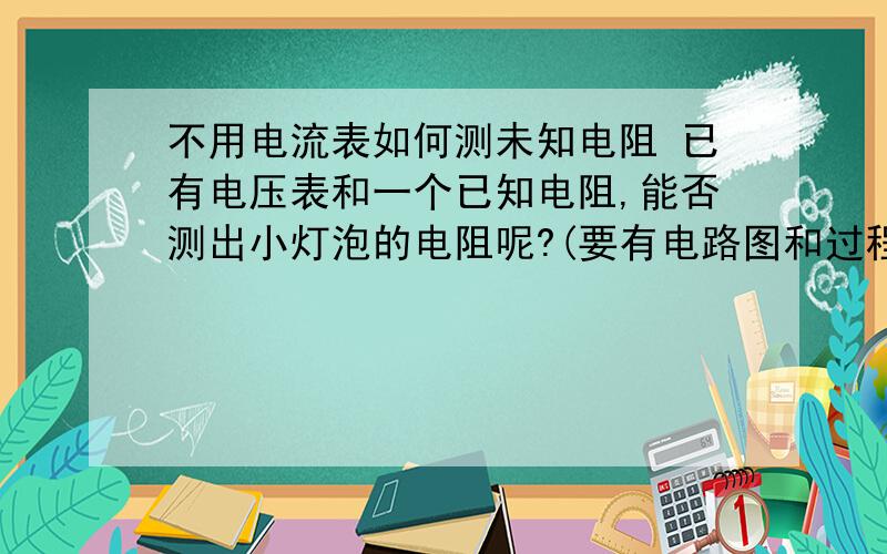 不用电流表如何测未知电阻 已有电压表和一个已知电阻,能否测出小灯泡的电阻呢?(要有电路图和过程,原理)