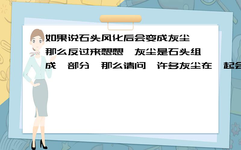 如果说石头风化后会变成灰尘,那么反过来想想,灰尘是石头组成一部分,那么请问,许多灰尘在一起会变成石头吗?如果不能,那么是风化时使石头消失了什么物质呢?将所有石头组成的物质合在一