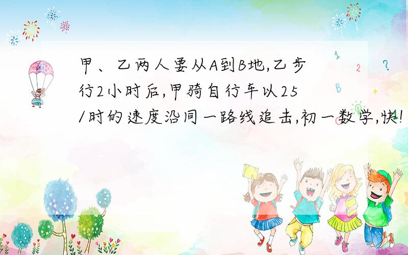 甲、乙两人要从A到B地,乙步行2小时后,甲骑自行车以25/时的速度沿同一路线追击,初一数学,快!