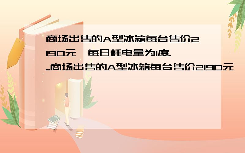 商场出售的A型冰箱每台售价2190元,每日耗电量为1度...商场出售的A型冰箱每台售价2190元,每日耗电量为1度,而B型节能冰箱虽比A型冰箱高出10%,但每日耗电量为0.55度.现将A型冰箱减价出售(打一折