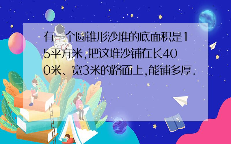 有一个圆锥形沙堆的底面积是15平方米,把这堆沙铺在长400米、宽3米的路面上,能铺多厚.