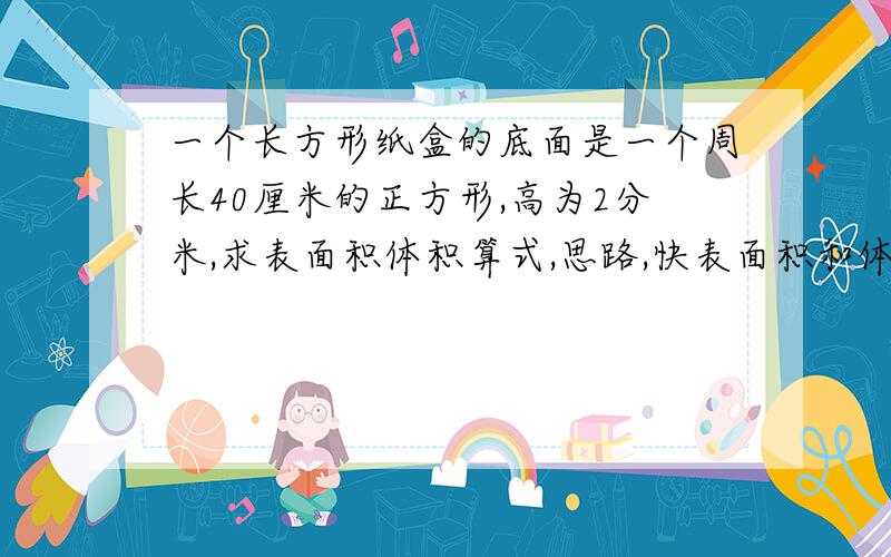 一个长方形纸盒的底面是一个周长40厘米的正方形,高为2分米,求表面积体积算式,思路,快表面积和体积都要