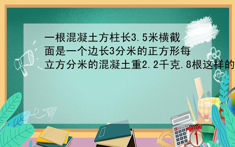 一根混凝土方柱长3.5米横截面是一个边长3分米的正方形每立方分米的混凝土重2.2千克.8根这样的方柱多少千克