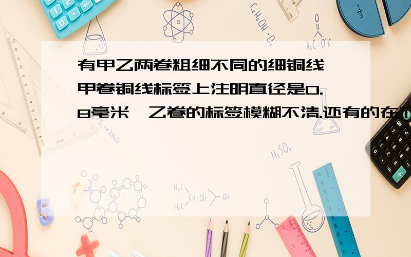 有甲乙两卷粗细不同的细铜线,甲卷铜线标签上注明直径是0.8毫米,乙卷的标签模糊不清.还有的在下面有甲乙两卷粗细不同的细铜线,甲卷铜线标签上注明直径是0.8毫米,乙卷的标签模糊不清,不