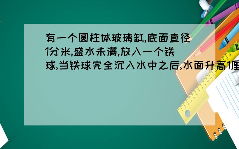 有一个圆柱体玻璃缸,底面直径1分米,盛水未满,放入一个铁球,当铁球完全沉入水中之后,水面升高1厘米求铁球的体积