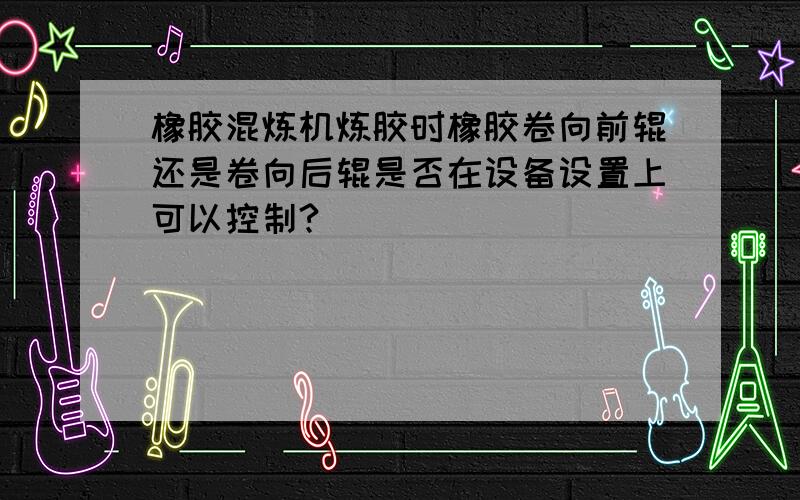 橡胶混炼机炼胶时橡胶卷向前辊还是卷向后辊是否在设备设置上可以控制?