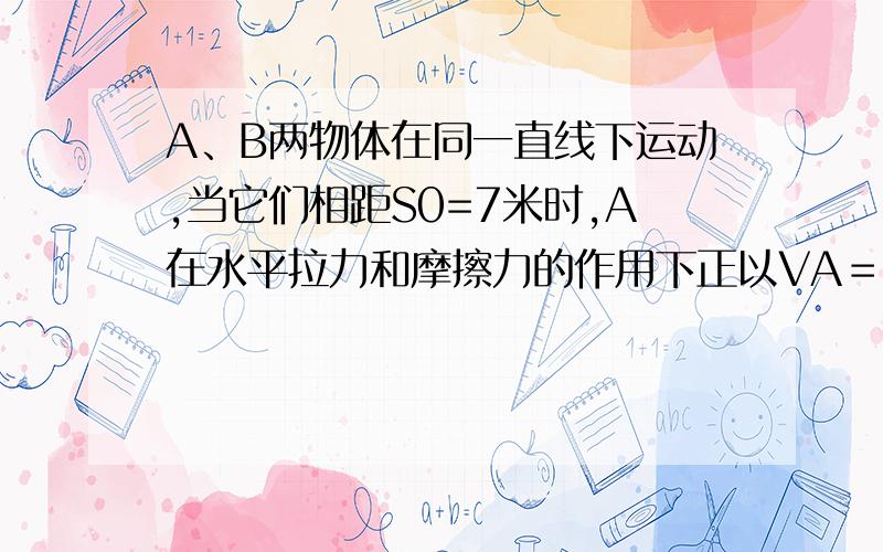 A、B两物体在同一直线下运动,当它们相距S0=7米时,A在水平拉力和摩擦力的作用下正以VA＝4米/秒的速度向右A、B两物体在同一直线下运动，当它们相距S0=7米时，A在水平拉力和摩擦力的作用下