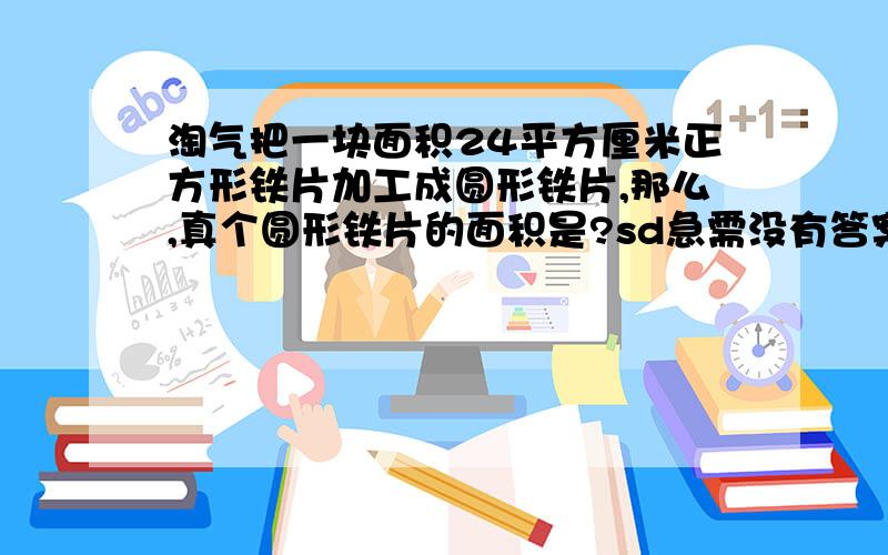 淘气把一块面积24平方厘米正方形铁片加工成圆形铁片,那么,真个圆形铁片的面积是?sd急需没有答案一起研究