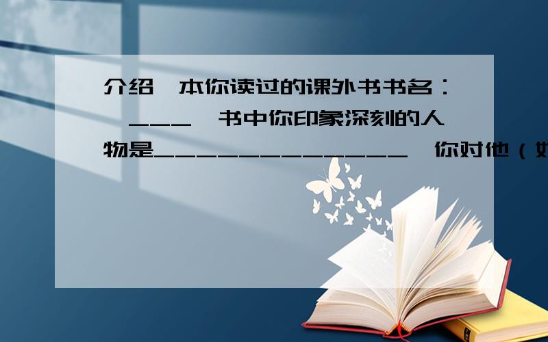 介绍一本你读过的课外书书名：《___》书中你印象深刻的人物是____________,你对他（她）的评价是______________________________________________________.