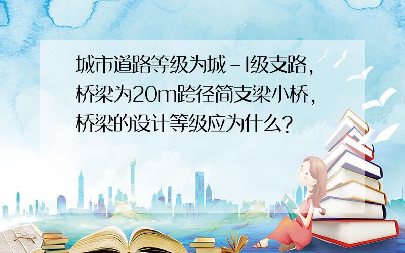 城市道路等级为城-I级支路,桥梁为20m跨径简支梁小桥,桥梁的设计等级应为什么?