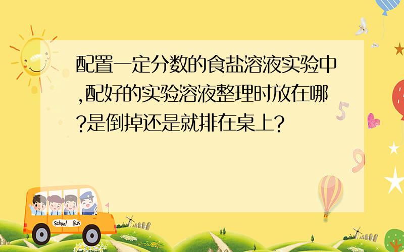 配置一定分数的食盐溶液实验中,配好的实验溶液整理时放在哪?是倒掉还是就排在桌上?