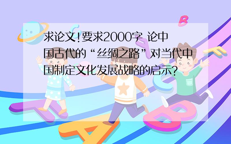 求论文!要求2000字 论中国古代的“丝绸之路”对当代中国制定文化发展战略的启示?