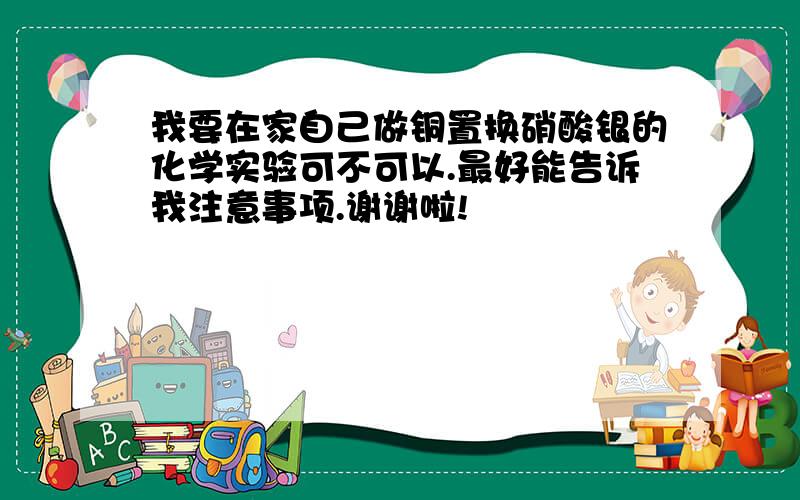 我要在家自己做铜置换硝酸银的化学实验可不可以.最好能告诉我注意事项.谢谢啦!