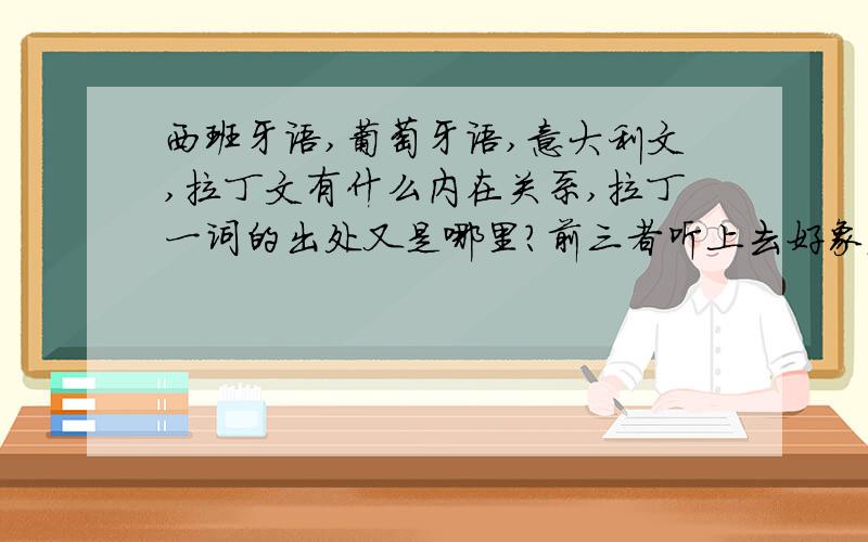 西班牙语,葡萄牙语,意大利文,拉丁文有什么内在关系,拉丁一词的出处又是哪里?前三者听上去好象发音比较接近!拉丁文现在还有地区通用吗?法文也属拉丁语族,但为什么发音上差异比较大?