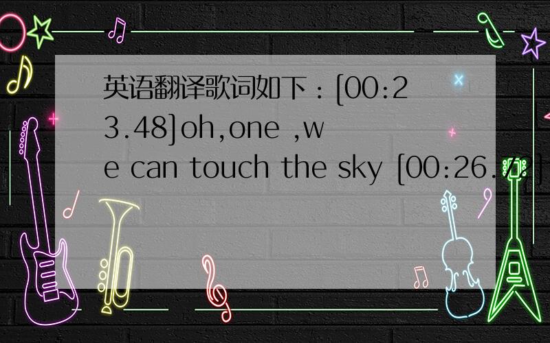 英语翻译歌词如下：[00:23.48]oh,one ,we can touch the sky [00:26.72]there's no reason why ,[00:30.10]you hurt my heart [00:37.41]oh,one ,you will make me blue [00:41.11]]it's just me and you,[00:44.64]and no one else [00:52.54]please don't be