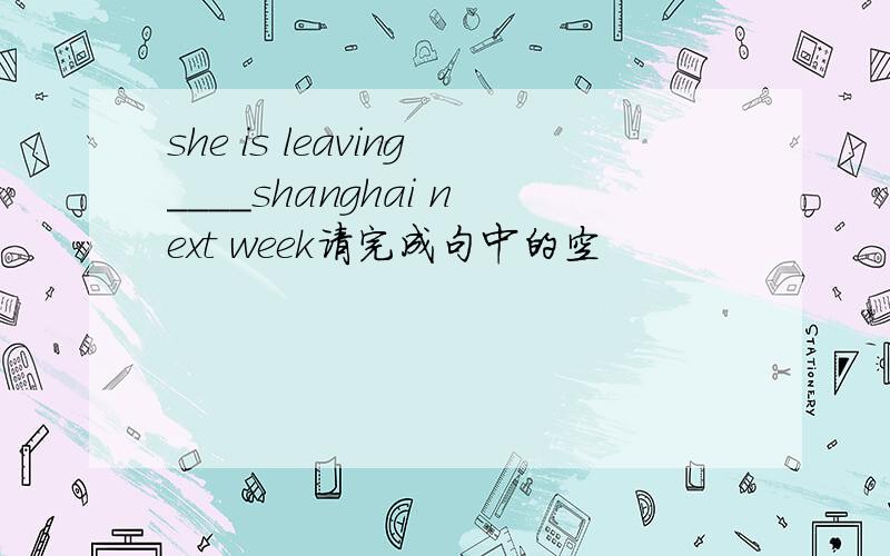she is leaving____shanghai next week请完成句中的空