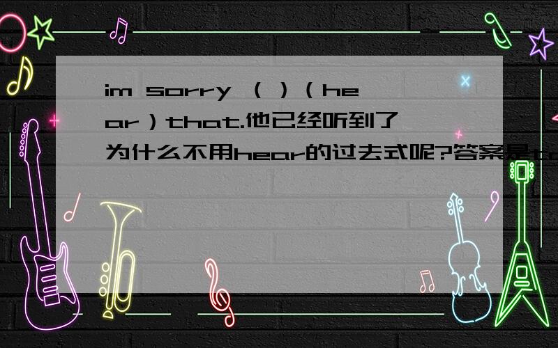 im sorry （）（hear）that.他已经听到了为什么不用hear的过去式呢?答案是to hear 为什么加to呢?