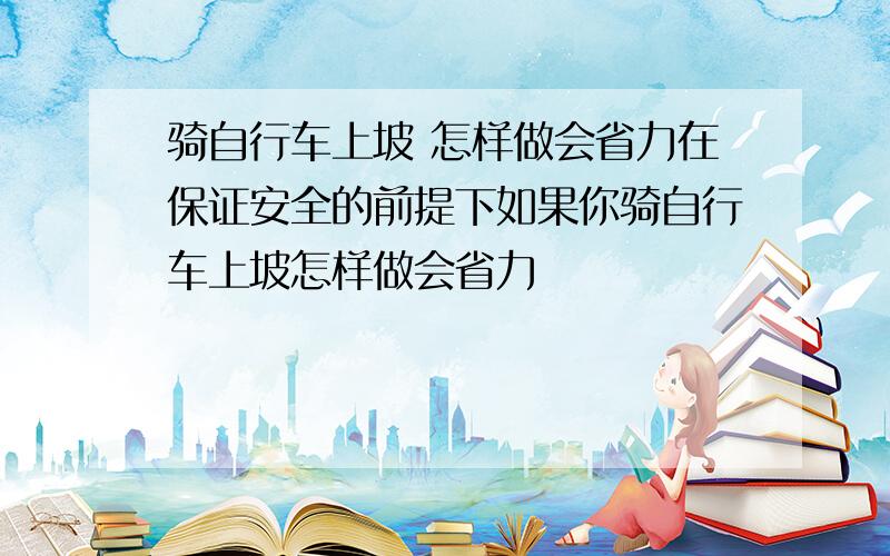 骑自行车上坡 怎样做会省力在保证安全的前提下如果你骑自行车上坡怎样做会省力