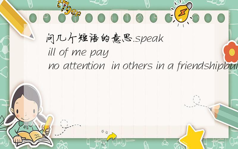 问几个短语的意思.speak ill of me pay no attention  in others in a friendshipbuild upkeep my promise