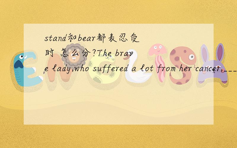 stand和bear都表忍受时 怎么分?The brave lady,who suffered a lot from her cancer,____ the pain with great courage.A stoodB bore但是stand同样可以表示忍受,为什么这里选B