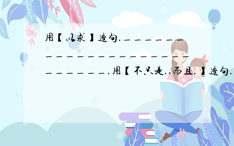 用【以求】造句.__________________________.用【不只是.,而且.】造句.________________________________________.