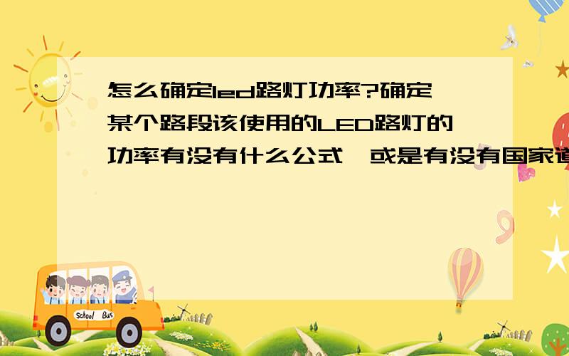 怎么确定led路灯功率?确定某个路段该使用的LED路灯的功率有没有什么公式,或是有没有国家道路照明标准来规定路灯该使用的功率?想知道在城市道路的LED路灯功率和乡村支路的LED路灯功率该