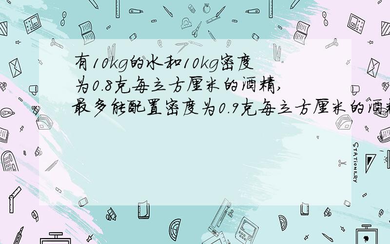 有10kg的水和10kg密度为0.8克每立方厘米的酒精,最多能配置密度为0.9克每立方厘米的酒精溶液?（假定配置过程体积不变）我问能配置密度为0.9克每立方厘米的酒精溶液？密度不是0.9克每立方厘