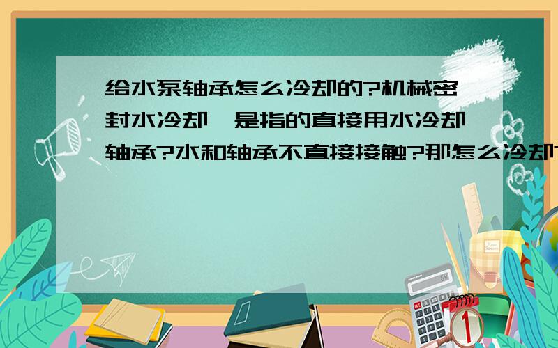 给水泵轴承怎么冷却的?机械密封水冷却,是指的直接用水冷却轴承?水和轴承不直接接触?那怎么冷却?