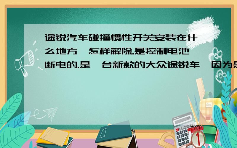 途锐汽车碰撞惯性开关安装在什么地方,怎样解除.是控制电池断电的.是一台新款的大众途锐车,因为是发生了事故而怀疑是触发了碰撞惯性开关而导致无法着车.因为本人没有接触过这款车,