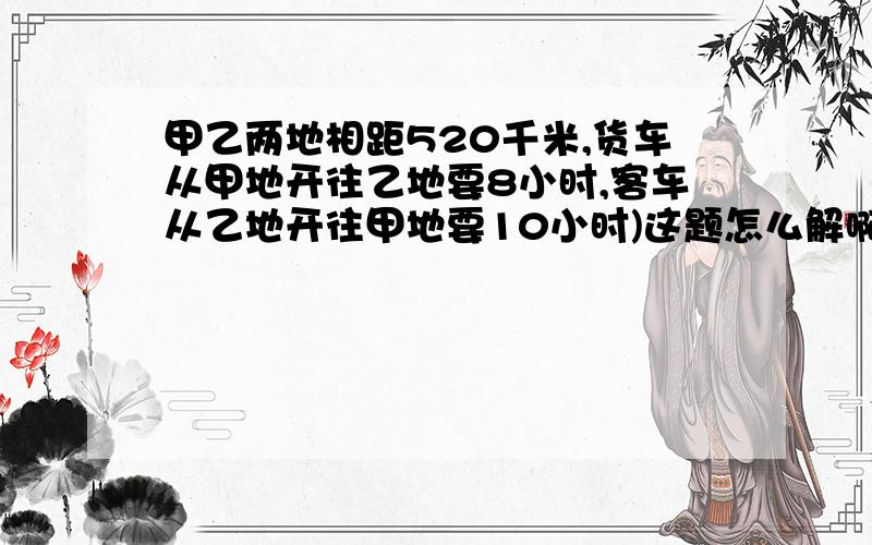 甲乙两地相距520千米,货车从甲地开往乙地要8小时,客车从乙地开往甲地要10小时)这题怎么解啊!给我点思路甲乙两地相距520千米,货车从甲地开往乙地要8小时,客车从乙地开往甲地要10小时,两车