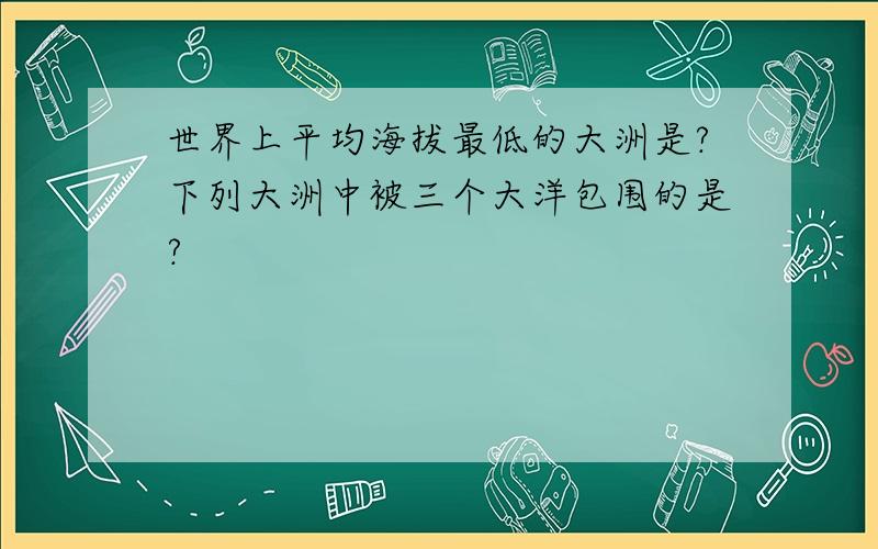 世界上平均海拔最低的大洲是?下列大洲中被三个大洋包围的是?