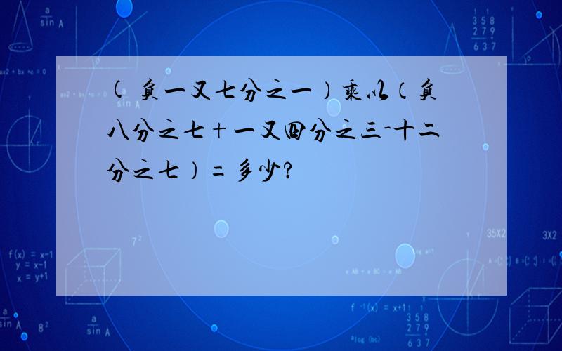 ( 负一又七分之一）乘以（负八分之七+一又四分之三-十二分之七）=多少?