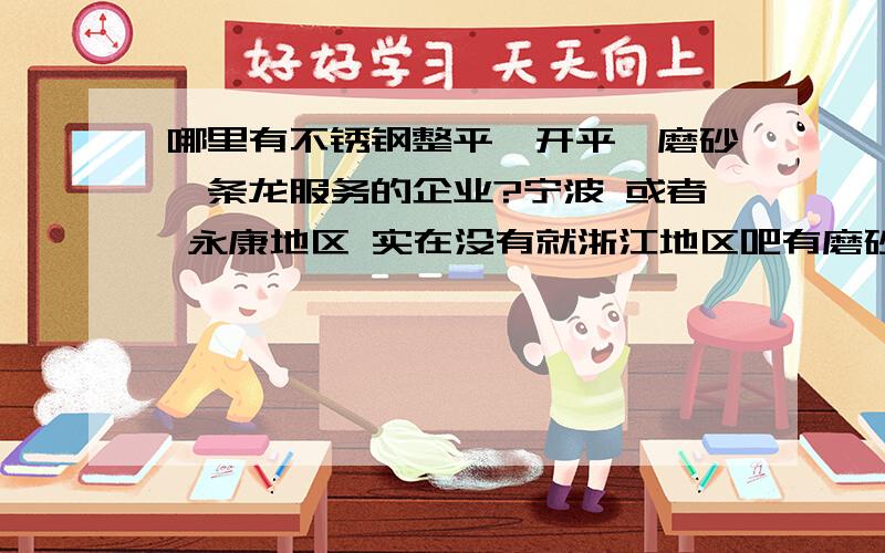 哪里有不锈钢整平、开平、磨砂一条龙服务的企业?宁波 或者 永康地区 实在没有就浙江地区吧有磨砂的话是不是一定要先整平的 开平 和 整平 的价格是怎么算的 大概在多少 （急!）知道的